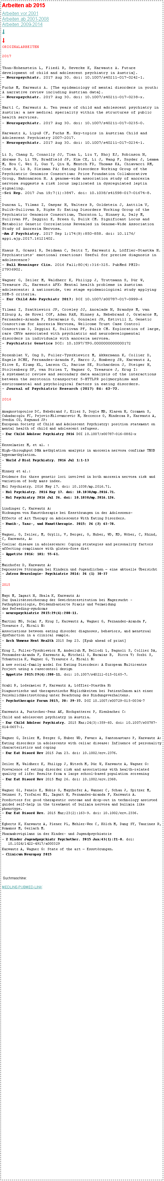 Textfeld: Arbeiten ab 2015        Arbeiten vor 2001
Arbeiten ab 2001-2008
Arbeiten 2009-2014  
↓↓ORIGINALARBEITEN2017Thun-Hohenstein L, Fliedl R, Sevecke K, Karwautz A. Future development of child and adolescent psychiatry in Austria].
 Neuropsychiatr. 2017 Aug 30. doi: 10.1007/s40211-017-0242-1. Fuchs M, Karwautz A. [The epidemiology of mental disorders in youth: A narrative review including Austrian data].
 Neuropsychiatr. 2017 Aug 30. doi: 10.1007/s40211-017-0238-x.Hartl C, Karwautz A. Ten years of child and adolescent psychiatry in Austria: a new medical speciality within the structures of public health services.- Neuropsychiatr. 2017 Aug 30. doi: 10.1007/s40211-017-0235-0.Karwautz A, Lipu CF, Fuchs M. Key-topics in Austrian Child and Adolescent Psychiatry 2007-2017.
- Neuropsychiatr. 2017 Aug 30. doi: 10.1007/s40211-017-0234-1.Li D, Chang X, Connolly JJ, Tian L, Liu Y, Bhoj EJ, Robinson N, Abrams D, Li YR, Bradfield JP, Kim CE, Li J, Wang F, Snyder J, Lemma M, Hou C, Wei Z, Guo Y, Qiu H, Mentch FD, Thomas KA, Chiavacci RM, Cone R, Li B, Sleiman PA; Eating Disorders Working Group of the Psychiatric Genomics Consortium; Price Foundation Collaborative Group, Hakonarson H. A genome-wide association study of anorexia nervosa suggests a risk locus implicated in dysregulated leptin signaling.
Sci Rep. 2017 Jun 19;7(1):3847. doi: 10.1038/s41598-017-01674-8. Duncan L, Yilmaz Z, Gaspar H, Walters R, Goldstein J, Anttila V, Bulik-Sullivan B, Ripke S; Eating Disorders Working Group of the Psychiatric Genomics Consortium, Thornton L, Hinney A, Daly M, Sullivan PF, Zeggini E, Breen G, Bulik CM. Significant Locus and Metabolic Genetic Correlations Revealed in Genome-Wide Association Study of Anorexia Nervosa.
Am J Psychiatry. 2017 Sep 1;174(9):850-858. doi: 10.1176/appi.ajp.2017.16121402.Knaus S, Grassl R, Seidman C, Seitz T, Karwautz A, Lffler-Stastka H. Psychiatrists' emotional reactions: Useful for precise diagnosis in adolescence? 
- Bull Menninger Clin. 2016 Fall;80(4):316-325. PubMed PMID: 27936902.Wagner G, Zeiler M, Waldherr K, Philipp J, Truttmann S, Dr W, Treasure JL, Karwautz AFK: Mental health problems in Austrian adolescents: A nationwide, two stage epidemiological study applying DSM-5 criteria. 
 Eur Child Ado Psychiatr 2017; DOI 10.1007/s00787-017-0999-6Yilmaz Z, Szatkiewicz JP, Crowley JJ, Ancalade N, Brandys M, van Elburg A, de Kovel CGF, Adan RAH, Hinney A, Hebebrand J, Gratacos M, Fernandez-Aranda F, Escaramis G, Gonzalez JR, Estivill X, Genetic Consortium for Anorexia Nervosa, Wellcome Trust Case Control Consortium 3, Zeggini E, Sullivan PF, Bulik CM. Exploration of large, rare CNVs associated with psychiatric and neurodevelopmental disorders in individuals with anorexia nervosa. 
- Psychiatric Genetics DOI: 10.1097/YPG.0000000000000172Rozenblat V, Ong D, Fuller-Tyszkiewicz M, Akkermann K, Collier D, Engels RCME, Fernandez-Aranda F, Harro J, Homberg JR, Karwautz A, Kiive E, Klump KL, Larson CL, Racine SE, Richardson J, Steiger H, Stoltenberg SF, van Strien T, Wagner G, Treasure J, Krug I:
A systematic review and secondary data analysis of the interactions between the serotonin transporter 5-HTTLPR polymorphism and environmental and psychological factors in eating disorders.
- Journal of Psychiatric Research (2017) 84: 62-72.
2016Anagnostopoulos DC, Hebebrand J, Eliez S, Doyle MB, Klasen H, Crommen S, Cuhadaroglu FC, Pejovic‑Milovancevic M, Herreros O, Minderaa R, Karwautz A, Svedin CG, Raynaud JP: 
European Society of Child and Adolescent Psychiatry: position statement on mental health of child and adolescent refugees.- Eur Child Adolesc Psychiatry 2016 DOI 10.1007/s00787-016-0882-xKesselmeier M, et al. :High-throughput DNA methylation analysis in anorexia nervosa confirms TNXB hypermethylation.- World J Biol Psychiatry. 2016 Jul 1:1-13Hinney et al.: Evidence for three genetic loci involved in both anorexia nervosa risk and variation of body mass index. Mol Psychiatry. 2016 May 17. doi: 10.1038/mp.2016.71.- Mol Psychiatry. 2016 May 17. doi: 10.1038/mp.2016.71.- Mol Psychiatry 2016 Jul 26. doi: 10.1038/mp.2016.126. Lindinger C, Karwautz A:
Wirkungen von Kunsttherapie bei Essstrungen in der AdoleszenzEffects of Art Therapy on Adolescents With Eating Disorders.- Musik-, Tanz-, und Kunsttherapie. 2015; 26 (2) 63-78.Wagner, G, Zeiler, M, Grylli, V, Berger, G, Huber, WD, MD, Wber, C, Rhind, C, Karwautz, A:Coeliac disease in adolescence: Coping strategies and personality factors affecting compliance with gluten-free diet - Appetite 2016; 101: 55-61.Mairhofer D, Karwautz A:
Depressive Strungen bei Kindern und Jugendlichen  eine aktuelle bersicht
- Jatros Neurologie Psychiatrie 2016; 24 (1) 30-372015Mayr M, Imgart H, Skala K, Karwautz A:
Zur Qualittssicherung der Gewichtsrestitution bei Magersucht  Pathophysiologie, Evidenzbasierte Praxis und Vermeidung 
des Refeeding-syndroms 
- neuropsychiatrie 2015;29(4):200-11. 
Martini MG, Solmi F, Krug I, Karwautz A, Wagner G, Fernandez-Aranda F, Treasure J, Micali N:Associations between eating disorder diagnoses, behaviors, and menstrual dysfunction in a clinical sample.- Arch Womens Ment Health 2015 Sep 23. [Epub ahead of print]
Krug I, Fuller-Tyszkiewicz M, Anderluh M, Bellodi L, Bagnoli S, Collier DA, Fernandez-Aranda F, Karwautz A, Mitchell S, Nacmias B,  Ricca V; Sorbi S, Tchanturia K, Wagner G, Treasure J, Micali N: A new social-family model for Eating Disorders: A European Multicentre Project using a casecontrol design- Appetite 2015;29(4):200-11. doi: 10.1007/s40211-015-0165-7. Gral R, Lodermeier F, Karwautz A, Lffler-Stastka H:Diagnostische und therapeutische Mglichkeiten bei PatientInnen mit einer Persnlichkeitsstrung unter Beachtung des Bindungsverhaltens.- Psychotherapie Forum 2015, 20: 29-37. DOI 10.1007/s00729-015-0034-7Karwautz A, Purtscher-Penz AK, Hochgatterer P, Kienbacher C:Child and adolescent psychiatry in Austria.- Eur Child Adolesc Psychiatry. 2015 Mar;24(3):359-60. doi: 10.1007/s00787-014-0657-1.Wagner G, Zeiler M, Berger G, Huber WD, Favaro A, Santonastaso P, Karwautz A:Eating disorders in adolescents with celiac disease: Influence of personality characteristics and coping - Eur Eat Disord Rev 2015 Jun 23. doi: 10.1002/erv.2376. Zeiler M, Waldherr K, Philipp J, Nitsch M, Dr W, Karwautz A, Wagner G:Prevalence of eating disorder risk and associations with health-related quality of life: Results from a large school-based population screening - Eur Eat Disord Rev 2015 May 26. doi: 10.1002/erv.2368.Wagner G1, Penelo E, Nobis G, Mayrhofer A, Wanner C, Schau J, Spitzer M, Gwinner P, Trofaier ML, Imgart H, Fernandez-Aranda F, Karwautz A.Predictors for good therapeutic outcome and drop-out in technology assisted guided self-help in the treatment of bulimia nervosa and bulimia like phenotype.
- Eur Eat Disord Rev. 2015 Mar;23(2):163-9. doi: 10.1002/erv.2336. Egberts K, Karwautz A, Plener PL, Mehler-Wex C, Klch M, Dang SY, Taurines R, Romanos M, Gerlach M.Pharmakovigilanz in der Kinder- und Jugendpsychiatrie - Z Kinder Jugendpsychiatr Psychother. 2015 Jan;43(1):21-8. doi: 
   10.1024/1422-4917/a000329Karwautz A, Wagner G: State of the art  Essstrungen.- Clinicum Neuropsy 2015 Suchmaschine: 

MEDLINE-PUBMED-LINK